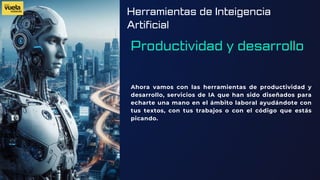 Herramientas de Inteigencia
Artificial
Productividad y desarrollo
Ahora vamos con las herramientas de productividad y
desarrollo, servicios de IA que han sido diseñados para
echarte una mano en el ámbito laboral ayudándote con
tus textos, con tus trabajos o con el código que estás
picando.
 