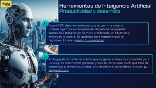 01
AgentGPT: Una herramienta que te permite crear e
instalar agentes autónomos de IA para tu navegador.
Tienes que ponerle un nombre y marcarle un objetivo, y
entonces lo creará. Es gratuito pero requiere que te
registres. Enlace: agentgpt.reworkd.ai.
AI Suggests: Una herramienta que te genera ideas de contenido para
tu blog. Es totalmente gratuita, y solo le tienes que decir qué tipo de
contenido o temática quieres, y te devolverá varias ideas. Enlace: ai-
suggests.com.
02
Herramientas de Inteigencia Artificial
Productividad y desarrollo
 