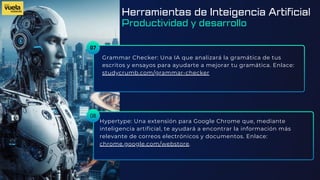 07
Grammar Checker: Una IA que analizará la gramática de tus
escritos y ensayos para ayudarte a mejorar tu gramática. Enlace:
studycrumb.com/grammar-checker
Hypertype: Una extensión para Google Chrome que, mediante
inteligencia artificial, te ayudará a encontrar la información más
relevante de correos electrónicos y documentos. Enlace:
chrome.google.com/webstore.
08
Herramientas de Inteigencia Artificial
Productividad y desarrollo
 