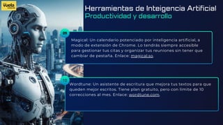09
Magical: Un calendario potenciado por inteligencia artificial, a
modo de extensión de Chrome. Lo tendrás siempre accesible
para gestionar tus citas y organizar tus reuniones sin tener que
cambiar de pestaña. Enlace: magical.so.
Wordtune: Un asistente de escritura que mejora tus textos para que
queden mejor escritos. Tiene plan gratuito, pero con límite de 10
correcciones al mes. Enlace: wordtune.com.
10
Herramientas de Inteigencia Artificial
Productividad y desarrollo
 