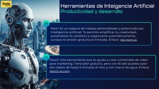 11
Mem: Es un espacio de trabajo personalizado y potenciado por
inteligencia artificial. Te permite amplificar tu creatividad,
automatizar lo cotidiano y organizarte automáticamente,
aunque la versión gratuita es limitada. Enlace: get.mem.ai.
Peech: Una herramienta que te ayuda a crear contenidos de vídeo
para marketing. Tiene plan gratuito, pero con él solo puedes subir
dos vídeos de hasta 5 minutos al mes, y con marca de agua. Enlace:
peech-ai.com.
12
Herramientas de Inteigencia Artificial
Productividad y desarrollo
 