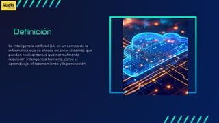 Definición
La inteligencia artificial (IA) es un campo de la
informática que se enfoca en crear sistemas que
puedan realizar tareas que normalmente
requieren inteligencia humana, como el
aprendizaje, el razonamiento y la percepción.
 