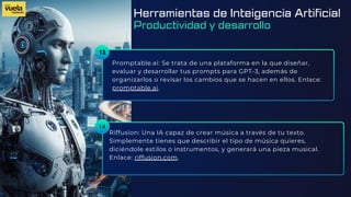 13
Promptable.ai: Se trata de una plataforma en la que diseñar,
evaluar y desarrollar tus prompts para GPT-3, además de
organizarlos o revisar los cambios que se hacen en ellos. Enlace:
promptable.ai.
Riffusion: Una IA capaz de crear música a través de tu texto.
Simplemente tienes que describir el tipo de música quieres,
diciéndole estilos o instrumentos, y generará una pieza musical.
Enlace: riffusion.com.
14
Herramientas de Inteigencia Artificial
Productividad y desarrollo
 