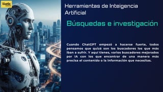 Herramientas de Inteigencia
Artificial
Búsquedas e investigación
Cuando ChatGPT empezó a hacerse fuerte, todos
pensamos que quizá son los buscadores los que más
iban a sufrir. Y aquí tienes, varios buscadores mejorados
por IA con los que encontrar de una manera más
precisa el contenido o la información que necesitas.
 