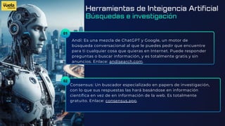 01
Andi: Es una mezcla de ChatGPT y Google, un motor de
búsqueda conversacional al que le puedes pedir que encuentre
para ti cualquier cosa que quieras en Internet. Puede responder
preguntas o buscar información, y es totalmente gratis y sin
anuncios. Enlace: andisearch.com.
Consensus: Un buscador especializado en papers de investigación,
con lo que sus respuestas las hará basándose en información
científica en vez de en información de la web. Es totalmente
gratuito. Enlace: consensus.app.
02
Herramientas de Inteigencia Artificial
Búsquedas e investigación
 
