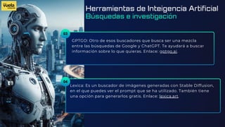 03
GPTGO: Otro de esos buscadores que busca ser una mezcla
entre las búsquedas de Google y ChatGPT. Te ayudará a buscar
información sobre lo que quieras. Enlace: gptgo.ai.
Lexica: Es un buscador de imágenes generadas con Stable Diffusion,
en el que puedes ver el prompt que se ha utilizado. También tiene
una opción para generarlos gratis. Enlace: lexica.art.
04
Herramientas de Inteigencia Artificial
Búsquedas e investigación
 