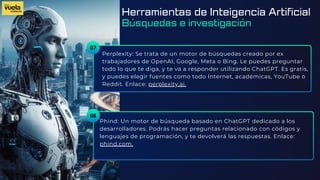 07
Perplexity: Se trata de un motor de búsquedas creado por ex
trabajadores de OpenAI, Google, Meta o Bing. Le puedes preguntar
todo lo que te diga, y te va a responder utilizando ChatGPT. Es gratis,
y puedes elegir fuentes como todo Internet, académicas, YouTube o
Reddit. Enlace: perplexity.ai.
Phind: Un motor de búsqueda basado en ChatGPT dedicado a los
desarrolladores. Podrás hacer preguntas relacionado con códigos y
lenguajes de programación, y te devolverá las respuestas. Enlace:
phind.com.
08
Herramientas de Inteigencia Artificial
Búsquedas e investigación
 