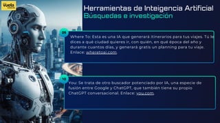 09
Where To: Esta es una IA que generará itinerarios para tus viajes. Tú le
dices a qué ciudad quieres ir, con quién, en qué época del año y
durante cuantos días, y generará gratis un planning para tu viaje.
Enlace: wheretoai.com.
You: Se trata de otro buscador potenciado por IA, una especie de
fusión entre Google y ChatGPT, que también tiene su propio
ChatGPT conversacional. Enlace: you.com.
10
Herramientas de Inteigencia Artificial
Búsquedas e investigación
 