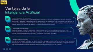 Ventajas de la
1 Automatización de procesos
Permite que las máquinas hagan de forma automática tareas que para los humanos resultan
repetitivas y tediosas. Puede tratarse de responder a las preguntas más frecuentes o de agilizar el
funcionamiento de una cadena de montaje. En ambos casos, la IA contribuye a que los empleados
puedan dedicar su tiempo de trabajo a cuestiones más productivas.
Inteligencia Artificial
01
2. Reduce el error humano
Algunos trabajos exigen la repetición mecánica de movimientos o de acciones concretas
(como la introducción de datos). Si se encarga la IA de afrontar este tipo de labores el nivel de
error es mínimo y de producirse podría corregirse con mayor facilidad.
02
3. Potencia la creatividad
Cuando un empleado sabe que su labor repetitiva la va a realizar una herramienta eficaz es cuando
se consigue un ambiente laboral más agradable. Ello provoca que el trabajador pueda desarrollar
más creatividad e incluso propuestas destinadas a mejorar el ritmo de trabajo.
03
 