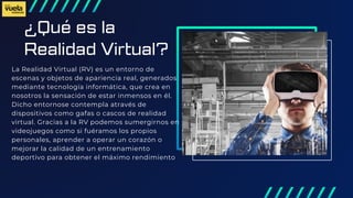 ¿Qué es la
Realidad Virtual?
La Realidad Virtual (RV) es un entorno de
escenas y objetos de apariencia real, generados
mediante tecnología informática, que crea en
nosotros la sensación de estar inmensos en él.
Dicho entornose contempla através de
dispositivos como gafas o cascos de realidad
virtual. Gracias a la RV podemos sumergirnos en
videojuegos como si fuéramos los propios
personales, aprender a operar un corazón o
mejorar la calidad de un entrenamiento
deportivo para obtener el máximo rendimiento
 