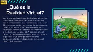 ¿Qué es la
Realidad Virtual?
Los primeros dispositivos de Realidad Virtual fue
la denominada Sensorama, una máquina con
asiento incorporado que reproducía películas en
3D, emanaba olores y generaba vibraciones para
hacer la experiencia lo más vívida posible. El
invento se remonta nada más y nada menos que
a mediados de los años 50. A partir de ahí, el
desarrollo tecnológico y de software en los años
siguientes trajo consigo las evoluciones
pertinentes tanto en dispositivos como en el
diseño de interfaces.
 