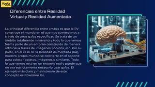 Diferencias entre Realidad
Virtual y Realidad Aumentada
La principal diferencia entre ambas es que la RV
construye el mundo en el que nos sumergimos a
través de unas gafas específicas. Se trata de un
ámbito totalmente inmersivo y todo lo que vemos
forma parte de un entorno construido de manera
artificial a través de imágenes, sonidos, etc. Por su
parte, en el caso de la Realidad Aumentada (RA),
nuestro propio mundo se convierte en el soporte
para colocar objetos, imágenes o similares. Todo
lo que vemos está en un entorno real y puede que
no sea estrictamente necesario usar gafas. El
ejemplo más claro y mainstream de este
concepto es Pokémon Go.
 