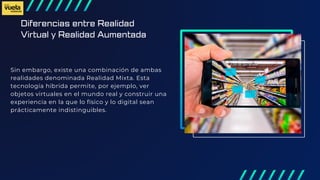 Diferencias entre Realidad
Virtual y Realidad Aumentada
Sin embargo, existe una combinación de ambas
realidades denominada Realidad Mixta. Esta
tecnología híbrida permite, por ejemplo, ver
objetos virtuales en el mundo real y construir una
experiencia en la que lo físico y lo digital sean
prácticamente indistinguibles.
 