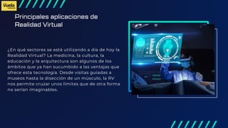 Principales aplicaciones de
Realidad Virtual
¿En qué sectores se está utilizando a día de hoy la
Realidad Virtual? La medicina, la cultura, la
educación y la arquitectura son algunos de los
ámbitos que ya han sucumbido a las ventajas que
ofrece esta tecnología. Desde visitas guiadas a
museos hasta la disección de un músculo, la RV
nos permite cruzar unos límites que de otra forma
no serían imaginables.
 