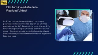 El futuro inmediato de la
Realidad Virtual
La RV es una de las tecnologías con mayor
proyección de crecimiento. Según las últimas
previsiones de IDC Research, la inversión en RV y
RA se multiplicará por 21 en los próximos cuatro
años, . Además, ambas tecnologías serán claves
dentro de los planes de transformación digital de
las empresas
 