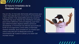 El futuro inmediato de la
Realidad Virtual
Hoy en día, el mercado demanda aplicaciones que
vayan más allá del ocio, el turismo o el marketing
y que resulten más asequibles para los usuarios.
También hay que mejorar las interfaces virtuales
para evitar defectos como el clipping, que hace
que determinados objetos sólidos parezcan
atravesarse. O minimizar los efectos que produce
la RV en el organismo, entre ellos, el llamado
motion sickness, que consiste en un mareo que
viene inducido por el desajuste entre el
movimiento de nuestro cuerpo y la visión del
mundo virtual.
 