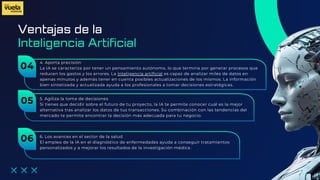 Ventajas de la
4. Aporta precisión
La IA se caracteriza por tener un pensamiento autónomo, lo que termina por generar procesos que
reducen los gastos y los errores. La inteligencia artificial es capaz de analizar miles de datos en
apenas minutos y además tener en cuenta posibles actualizaciones de los mismos. La información
bien sintetizada y actualizada ayuda a los profesionales a tomar decisiones estratégicas.
Inteligencia Artificial
04
5. Agiliza la toma de decisiones
Si tienes que decidir sobre el futuro de tu proyecto, la IA te permite conocer cuál es la mejor
alternativa tras analizar los datos de tus transacciones. Su combinación con las tendencias del
mercado te permite encontrar la decisión más adecuada para tu negocio.
05
6. Los avances en el sector de la salud
El empleo de la IA en el diagnóstico de enfermedades ayuda a conseguir tratamientos
personalizados y a mejorar los resultados de la investigación médica.
06
 