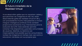 El futuro inmediato de la
Realidad Virtual
Ya se desarrollan gafas que no necesiten cables y
que permitan ver imágenes en HD. Así, están
desarrollando gafas de realidad virtual en 8K y
con procesadores mucho más potentes e incluso
integran inteligencia artificial. El 5G también
proporciona escenarios muy interesantes para la
evolución de la RV. Este estándar permite
conectar más dispositivos y grandes comunidades
de usuarios. Además, su latencia casi
imperceptible hará posible que los consumidores
reciban las imágenes en tiempo real, casi como si
estuvieran viéndolas con sus propios ojos.
 