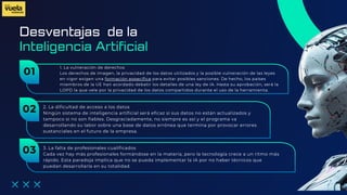 Desventajas de la
1. La vulneración de derechos
Los derechos de imagen, la privacidad de los datos utilizados y la posible vulneración de las leyes
en vigor exigen una formación específica para evitar posibles sanciones. De hecho, los países
miembros de la UE han acordado debatir los detalles de una ley de IA. Hasta su aprobación, será la
LOPD la que vele por la privacidad de los datos compartidos durante el uso de la herramienta.
Inteligencia Artificial
01
2. La dificultad de acceso a los datos
Ningún sistema de inteligencia artificial será eficaz si sus datos no están actualizados y
tampoco si no son fiables. Desgraciadamente, no siempre es así y el programa va
desarrollando su labor sobre una base de datos errónea que termina por provocar errores
sustanciales en el futuro de la empresa.
02
3. La falta de profesionales cualificados
Cada vez hay más profesionales formándose en la materia, pero la tecnología crece a un ritmo más
rápido. Esta paradoja implica que no se pueda implementar la IA por no haber técnicos que
puedan desarrollarla en su totalidad.
03
 