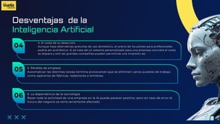 Desventajas de la
4. El coste de su desarrollo
Aunque haya alternativas gratuitas de uso doméstico, el precio de los planes para profesionales
podría ser prohibitivo. Si se trata de un sistema personalizado para una empresa concreta el coste
se dispara y solo las grandes compañías pueden permitirse una inversión así.
Inteligencia Artificial
04
5. Pérdida de empleos
Automatizar las distintas tareas termina provocando que se eliminen varios puestos de trabajo
como operarios de fábricas, redactores o similares.
05
6. La dependencia de la tecnología
Basar toda la actividad de una empresa en la IA puede parecer positivo, pero en caso de error el
futuro del negocio se vería seriamente afectado.
06
 