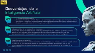 Desventajas de la
7. Falta de empatía y de ética
Cualquier decisión que toma la IA se va a caracterizar por no tener ningún tipo de empatía y por no
ser creativa. Todo es una consecuencia del análisis de los datos obtenidos y habría casos en los que
las acciones elegidas no serían ni éticas, ni recomendables.
Inteligencia Artificial
07
8. La posibilidad de su uso con fines maliciosos
Al no poder distinguir entre un dato positivo y uno negativo, la IA también ayudará a quienes
la utilicen para sustraer datos ajenos o crear armas totalmente autónomas por citar dos
ejemplos del posible daño que podría provocar un mal uso de este tipo de inteligencia.
08
9. La falta de personalización
Cualquier cliente quiere sentirse especial al ser atendido por una empresa. Lo mismo sucede al leer
un texto en un sitio web de su interés. El uso generalizado de la IA provocaría que un alto
porcentaje de las empresas ofrezcan prácticamente lo mismo evitando así las ventajas de la
diferenciación.
09
 