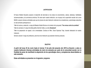 JUSTIFICACION
El Nuevo Modelo Educativo propone el desarrollo del alumnado en las áreas de conocimientos, valores, destrezas, habilidades
socioemocionales y de convivencia armónica. Por esta razón nuestra Institución, con el apoyo de la supervisión escolar de la zona
BG029, propone diversas actividades para que los jóvenes de esta Institución evidencien las competencias y aprendizajes adquiridos
en este semestre participando en:
Taller de Lectura y redacción, a cargo del Maestro Kobda Rocha en el contexto de la propuesta “Tres armas contra los zombies”
Taller de caricatura: A cargo del artista gráfico Germán Avilés y su obra Storyboard
Taller de preparación de ingreso a las universidades: Conduce el Mtro. Oscar Espinosa Trejo, docente destacado de nuestra
Institución.
Semana cultural: A cargo de profesores y alumnos de la Institución que presentan diversos productos.
OBJETIVO
A partir del lunes 25 de Junio hasta el viernes 13 de julio del presente año 2018 se llevarán a cabo en
nuestra Institución diversas actividades de cierre de semestre por parte de la comunidad escolar con la
finalidad de poner de manifiesto la adquisición de los aprendizajes clave y competencias desarrollados en
este semestre.
Estas actividades se presentan en el siguiente programa:
 