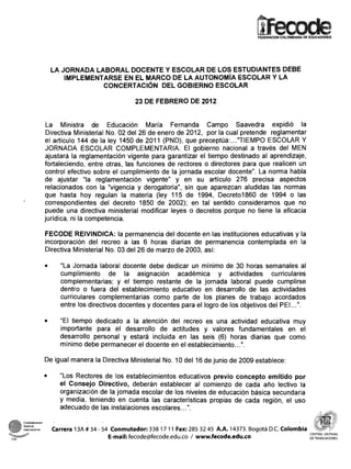 LA JORNADA LABORAL DOCENTE Y ESCOLAR DE LOS ESTUDIANTES DEBE
                         IMPLEMENTARSE EN EL MARCO DE LA AUTONOM~AESCOLAR Y LA
                                  CONCERTACIÓN DEL GOBIERNO ESCOLAR

                                                  23 DE FEBRERO DE 2012


                    La Ministra de Educación María Fernanda Campo Saavedra expidió la
                    Directiva Ministerial No. 02 del 26 de enero de 2012, por la cual pretende reglamentar
                   el artículo 144 de la ley 1450 de 2011 (PND), que preceptua:..."   TIEMPO ESCOLAR Y
                   JORNADA ESCOLAR COMPLEMENTARIA. El gobierno nacional a través del MEN
                   ajustará la reglamentación vigente para garantizar el tiempo destinado al aprendizaje,
                   fortaleciendo, entre otras, las funciones de rectores o directores para que realicen un
                   control efectivo sobre el cumplimiento de la jornada escolar docente". La norma habla
                   de ajustar "la reglamentación vigente" y en su artículo 276 precisa aspectos
                    relacionados con la "vigencia y derogatoria", sin que aparezcan aludidas las normas
                   que hasta hoy regulan la materia (ley 115 de 1994, Decreto1860 de 1994 o las
                   correspondientes del decreto 1850 de 2002); en tal sentido consideramos que no
                   puede una directiva ministerial modificar leyes o decretos porque no tiene la eficacia
                   jurídica, ni la competencia.

                   FECODE REIVINDICA: la permanencia del docente en las instituciones educativas y la
                   incorporación del recreo a las 6 horas diarias de permanencia contemplada en la
                   Directiva Ministerial No. 03 del 26 de marzo de 2003, así:

                        "La Jornada laboral docente debe dedicar un mínimo de 30 horas semanales al
                        cumplimiento de la asignación académica y actividades curriculares
                        con-iplemeiitarias; y el tiempo restante de la jornada laboral puede cumplirse
                        dentro o fuera del establecimiento educativo en desarrollo de las actividades
                        curriculares complementarias como parte de los planes de trabajo acordados
                        entre los directivos docentes y docentes para el logro de los objetivos del PEI.. .".

                        "El tiempo dedicado a la atención del recreo es una actividad educativa muy
                        importante para el desarrollo de actitudes y valores fundamentales en el
                        desarrollo personal y estará incluida en las seis (6) horas diarias que como
                        mínimo debe permanecer el docente en el establecimiento...".

                   De igual manera la Directiva Ministerial No. 10 del 16 de junio de 2009 establece:

                        "Los Rectores de los establecimientos educativos previo concepto emitido por
                        el Consejo Directivo, deberán establecer al comienzo de cada año lectivo la
                        orgariización de la jornada escolar de los niveles de educación básica secundaria
                        y media, teniendo en cuenta las características propias de cada región, el uso
                        adecuado de las instalaciones escolares.. .".                                                      >-




      ernaclonal     Carrera 13A # 34 - 54 Conmutador: 338 17 11 Fax: 285 32 45 A.A. 14373. Bogotá D.C. Colombia
CSI
                                          E-mail: fecode@fecode.edu.co / www.fecode.edu.co                         DETRABAJADORES
 