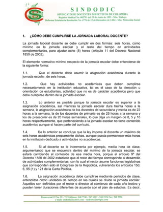 1.   ¿CÓMO DEBE CUMPLIRSE LA JORNADA LABORAL DOCENTE?

La jornada laboral docente se debe cumplir en dos formas: seis horas, como
mínimo en la jornada escolar y el resto del tiempo en actividades
complementarias, para ajustar ocho (8) horas (artículo 11 del Decreto Nacional
1850 de 2002).

El elemento normativo mínimo respecto de la jornada escolar debe entenderse de
la siguiente forma:

1.1.       Que el docente debe asumir la asignación académica durante la
jornada escolar, de seis horas.

1.2.        Que hay actividades no académicas que deben cumplirse
necesariamente en la institución educativa, tal es el caso de la dirección u
orientación de estudiantes, actividad que no es de carácter académico pero que
debe cumplirse dentro de la jornada escolar.

1.3.       Lo anterior es posible porque la jornada escolar es superior a la
asignación académica, así mientras la jornada escolar dura treinta horas a la
semana, la asignación académica de los docentes de secundaria y media es de 22
horas a la semana, la de los docentes de primaria es de 25 horas a la semana y
los de preescolar es de 20 horas semanales, lo que deja un margen de 8, 5 y 10
horas respectivamente, que perteneciendo a la jornada escolar no tiene contenido
académico aunque sí hacen parte del currículo.

1.4.         De lo anterior se concluye que la ley impone al docente un máximo de
seis horas académicas propiamente dichas, aunque pueda permanecer más horas
en la institución dedicado a actividades no académicas.

1.5.        Si al docente se le incrementa por ejemplo, media hora de clase,
argumentando que se encuentra dentro del mínimo de la jornada escolar, se
estará cambiando el contenido de esa media hora, porque el artículo 9º del
Decreto 1850 de 2002 establece que el resto del tiempo corresponde al desarrollo
de actividades complementarias, con lo cual el rector asume funciones legislativas
que corresponden sólo al Congreso de la República, vulnerando los artículos 150,
6, 95 (1) y 121 de la Carta Política.

1.6.      La asignación académica debe cumplirse mediante períodos de clase,
entendidos como unidades de tiempo en las cuales se divide la jornada escolar.
Aquellos son definidos por el rector o director al comienzo de cada año lectivo y
pueden tener duraciones diferentes de acuerdo con el plan de estudios. Es decir,
 
