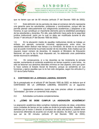 que no tienen que ser de 60 minutos (artículo 3º del Decreto 1850 de 2002).

1.7.        Está definición de los períodos de clase al comienzo del año representa
una garantía para los estudiantes, profesores y coordinadores, porque ello les
permite planear adecuadamente sus obligaciones académicas y adaptarse a los
horarios, lo que constituye un importante elemento para la estabilidad psicológica
de los estudiantes y docentes. Por ello, esta definición hace parte de la seguridad
jurídica institucional, razón por la cual no debe ser modificada durante el año
(inciso 1º del artículo 3º del Decreto 1850 de 2002).

1.8.       En la educación media de aquellas instituciones donde se trabaja un
énfasis, por ejemplo: comercial, industrial, agropecuaria, entre otros, los
estudiantes deben dedicar más tiempo a su formación, de donde no se concluye
que se puede incrementar la jornada escolar de los docentes. Esto implica que se
requiere mayor número de docentes. Al respecto el Ministerio de Educación
Nacional, sin que la ley lo haya dispuesto así, ha elaborado unos parámetros
donde reconoce lo señalado.

1.9.        En consecuencia, si a los docentes se les incrementa la jornada
escolar, aumentando el contenido académico en tiempo superior a seis horas, no
sólo se lesionan sus derechos laborales mínimos en ese aspecto; sino que quien
lo hace vulnera el Estado Social de Derecho, porque se extralimita en sus
funciones y ejerce aquellas que no le han sido otorgadas, según los artículos 6 y
121 de la Carta Política.


2.     CONTENIDO DE LA JORNADA LABORAL DOCENTE

De lo preceptuado en el artículo 9º del Decreto 1850 de 2002, se deduce que el
CONTENIDO DE LA JORNADA LABORAL DOCENTE es el siguiente:

2.1.       Asignación académica (quizá sea más preciso utilizar el sustantivo
"actividades", por tener un contenido más amplio)

2.2.      Actividades curriculares complementarias.

3.      ¿CÓMO    SE    DEBE     CUMPLIR      LA   ASIGNACIÓN       ACADÉMICA?

La asignación académica debe cumplirse mediante períodos de clase, entendidos
como unidades de tiempo en las cuales se divide la jornada escolar. Aquellos son
definidos por el rector o director al comienzo de cada año lectivo y pueden tener
duraciones diferentes de acuerdo con el plan de estudios. Es decir, que no tienen
que ser de 60 minutos (artículo 3º del Decreto 1850 de 2002).
 