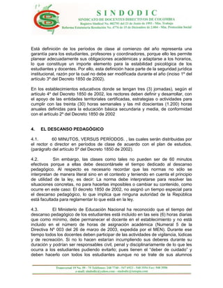 Está definición de los períodos de clase al comienzo del año representa una
garantía para los estudiantes, profesores y coordinadores, porque ello les permite
planear adecuadamente sus obligaciones académicas y adaptarse a los horarios,
lo que constituye un importe elemento para la estabilidad psicológica de los
estudiantes y docentes. Por ello, esta definición hace parte de la seguridad jurídica
institucional, razón por la cual no debe ser modificada durante el año (inciso 1º del
artículo 3º del Decreto 1850 de 2002).

En los establecimientos educativos donde se tengan tres (3) jornadas), según el
artículo 4º del Decreto 1850 de 2002, los rectores deben definir y desarrollar, con
el apoyo de las entidades territoriales certificadas, estrategias o actividades para
cumplir con las treinta (30) horas semanales y las mil doscientas (1.200) horas
anuales definidas para la educación básica secundaria y media, de conformidad
con el artículo 2º del Decreto 1850 de 2002


4.   EL DESCANSO PEDAGÓGICO

4.1.       60 MINUTOS, VERSUS PERÍODOS. , las cuales serán distribuidas por
el rector o director en períodos de clase de acuerdo con el plan de estudios.
(parágrafo del artículo 5º del Decreto 1850 de 2002).

4.2.        Sin embargo, las clases como tales no pueden ser de 60 minutos
efectivos porque a ellas debe descontársele el tiempo dedicado al descanso
pedagógico. Al respecto es necesario recordar que las normas no sólo se
interpretan de manera literal sino en el contexto y teniendo en cuenta el principio
de utilidad de la ley, es decir: La norma debe interpretarse para resolver las
situaciones concretas, no para hacerlas imposibles o cambiar su contenido, como
ocurre en este caso: El decreto 1850 de 2002, no asignó un tiempo especial para
el descanso pedagógico, lo que implica que ninguna autoridad de la República
está facultada para reglamentar lo que está en la ley.

4.3.       El Ministerio de Educación Nacional ha reconocido que el tiempo del
descanso pedagógico de los estudiantes está incluido en las seis (6) horas diarias
que como mínimo, debe permanecer el docente en el establecimiento y no está
incluido en el número de horas de asignación académica (Numeral 5 de la
Directiva Nº 003 del 26 de marzo de 2003, expedida por el MEN). Durante ese
tiempo todos los docentes deben participar de las actividades de vigilancia, lúdicas
y de recreación. Si no lo hacen estarían incumpliendo sus deberes durante su
duración y podrían ser responsables civil, penal y disciplinariamente de lo que les
ocurra a los estudiantes pudiendo evitarlo; pues tienen el “deber de cuidado” y
deben hacerlo con todos los estudiantes aunque no se trate de sus alumnos
 