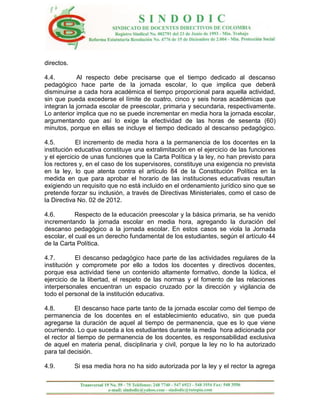 directos.

4.4.        Al respecto debe precisarse que el tiempo dedicado al descanso
pedagógico hace parte de la jornada escolar, lo que implica que deberá
disminuirse a cada hora académica el tiempo proporcional para aquella actividad,
sin que pueda excederse el límite de cuatro, cinco y seis horas académicas que
integran la jornada escolar de preescolar, primaria y secundaria, respectivamente.
Lo anterior implica que no se puede incrementar en media hora la jornada escolar,
argumentando que así lo exige la efectividad de las horas de sesenta (60)
minutos, porque en ellas se incluye el tiempo dedicado al descanso pedagógico.

4.5.        El incremento de media hora a la permanencia de los docentes en la
institución educativa constituye una extralimitación en el ejercicio de las funciones
y el ejercicio de unas funciones que la Carta Política y la ley, no han previsto para
los rectores y, en el caso de los supervisores, constituye una exigencia no prevista
en la ley, lo que atenta contra el artículo 84 de la Constitución Política en la
medida en que para aprobar el horario de las instituciones educativas resultan
exigiendo un requisito que no está incluido en el ordenamiento jurídico sino que se
pretende forzar su inclusión, a través de Directivas Ministeriales, como el caso de
la Directiva No. 02 de 2012.

4.6.        Respecto de la educación preescolar y la básica primaria, se ha venido
incrementando la jornada escolar en media hora, agregando la duración del
descanso pedagógico a la jornada escolar. En estos casos se viola la Jornada
escolar, el cual es un derecho fundamental de los estudiantes, según el artículo 44
de la Carta Política.

4.7.        El descanso pedagógico hace parte de las actividades regulares de la
institución y compromete por ello a todos los docentes y directivos docentes,
porque esa actividad tiene un contenido altamente formativo, donde la lúdica, el
ejercicio de la libertad, el respeto de las normas y el fomento de las relaciones
interpersonales encuentran un espacio cruzado por la dirección y vigilancia de
todo el personal de la institución educativa.

4.8.        El descanso hace parte tanto de la jornada escolar como del tiempo de
permanencia de los docentes en el establecimiento educativo, sin que pueda
agregarse la duración de aquel al tiempo de permanencia, que es lo que viene
ocurriendo. Lo que suceda a los estudiantes durante la media hora adicionada por
el rector al tiempo de permanencia de los docentes, es responsabilidad exclusiva
de aquel en materia penal, disciplinaria y civil, porque la ley no lo ha autorizado
para tal decisión.

4.9.        Si esa media hora no ha sido autorizada por la ley y el rector la agrega
 