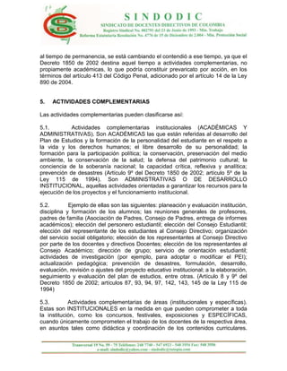 al tiempo de permanencia, se está cambiando el contendió a ese tiempo, ya que el
Decreto 1850 de 2002 destina aquel tiempo a actividades complementarias, no
propiamente académicas, lo que podría constituir prevaricato por acción, en los
términos del artículo 413 del Código Penal, adicionado por el artículo 14 de la Ley
890 de 2004.


5.   ACTIVIDADES COMPLEMENTARIAS

Las actividades complementarias pueden clasificarse así:

5.1.        Actividades complementarias institucionales (ACADÉMICAS Y
ADMINISTRATIVAS). Son ACADÉMICAS las que están referidas al desarrollo del
Plan de Estudios y la formación de la personalidad del estudiante en el respeto a
la vida y los derechos humanos; el libre desarrollo de su personalidad; la
formación para la participación política; la conservación, preservación del medio
ambiente, la conservación de la salud; la defensa del patrimonio cultural; la
conciencia de la soberanía nacional; la capacidad crítica, reflexiva y analítica;
prevención de desastres (Artículo 9º del Decreto 1850 de 2002; artículo 5º de la
Ley 115 de 1994). Son ADMINISTRATIVAS O DE DESARROLLO
INSTITUCIONAL, aquellas actividades orientadas a garantizar los recursos para la
ejecución de los proyectos y el funcionamiento institucional.

5.2.        Ejemplo de ellas son las siguientes: planeación y evaluación institución,
disciplina y formación de los alumnos; las reuniones generales de profesores,
padres de familia (Asociación de Padres, Consejo de Padres, entrega de informes
académicos); elección del personero estudiantil; elección del Consejo Estudiantil;
elección del representante de los estudiantes al Consejo Directivo; organización
del servicio social obligatorio; elección de los representantes al Consejo Directivo
por parte de los docentes y directivos Docentes; elección de los representantes al
Consejo Académico; dirección de grupo; servicio de orientación estudiantil;
actividades de investigación (por ejemplo, para adoptar o modificar el PEI);
actualización pedagógica; prevención de desastres, formulación, desarrollo,
evaluación, revisión o ajustes del proyecto educativo institucional; a la elaboración,
seguimiento y evaluación del plan de estudios, entre otras. (Artículo 8 y 9º del
Decreto 1850 de 2002; artículos 87, 93, 94, 97, 142, 143, 145 de la Ley 115 de
1994)

5.3.        Actividades complementarias de áreas (institucionales y específicas).
Estas son INSTITUCIONALES en la medida en que pueden comprometer a toda
la institución, como los concursos, festivales, exposiciones y ESPECÍFICAS,
cuando únicamente comprometen el trabajo de los docentes de la respectiva área,
en asuntos tales como didáctica y coordinación de los contenidos curriculares.
 