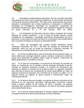 5.4.       Actividades complementarias específicas. Son las que debe desarrollar
cada docente en función de la asignación académica, en torno al plan de estudios
y el Proyecto Educativo Institucional – PEI, tales como: administración del proceso
educativo; la preparación de su tarea académica; la evaluación, la calificación,
actividades de investigación; actividades de recuperación; preparación de
actividades grupales (cine, teatro, deportes, etc); orientación estudiantil o dirección
de     grupo    (artículos   6º    y   9º    del     Decreto     1850    de      2002).

5.5.       Las Secretarías de Educación del país, deben considerar las 6 horas
efectivas de carácter académico y las 8 horas de jornada laboral, pueden
completarse con estrategias o actividades alternativas extraescolares que así lo
garanticen, lo que implica por parte del Rector la coordinación del correspondiente
plan o proyecto de trabajo con respecto al desarrollo del PEI.

5.6.        Sobre las actividades que cumplen función académica porque
constituyen desarrollos del PEI y del Plan de Estudios se mencionan las
siguientes, sobre las que se ocupa los docentes y directivos docentes, no
solamente en su jornada laboral de 6 horas sino en las extraescolares:

5.6.1. En el área de Matemáticas, para el desarrollo del pensamiento lógico, se
hacen talleres que contengan tangram, sudoku, acertijos, crucigramas numéricos,
juegos para desarrollar la agilidad mental, juego de ajedrez, construcción de
figuras geométricas y consultas en internet.

5.6.2.   En el área de humanidades, se promueve la formación de escuelas de
teatro, en coordinación con la alcaldía y demás entidades dedicadas al asunto.
También se organizan periódicos murales y la creación de mecanismos que
estimulen su lectura; la creación de la emisora escolar; se organizan proyectos
para estimular la lectura que complemente los temas desarrollados en clase; se
organiza el festival de expresión oral; el festival de la canción en inglés o en un
segundo idioma, se organiza la danza nacional e internacional, según las
orientaciones del PEI.

5.6.3. En el área de Ciencias Sociales, se organiza la lectura comentada de los
periódicos en las secciones nacionales, internacionales, económica, cultural,
social y política; análisis de las noticias de radio y televisión; se organiza
encuestas para sondear la opinión estudiantil o de toda la comunidad educativa
sobre determinados temas.

5.6.4. En el área de Ciencias Naturales, se diseña y elabora material didáctico;
se prepara la feria de la ciencia (Expociencia); se crean historietas.
 