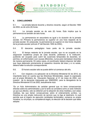 6.     CONCLUSIONES

6.1.      La jornada laboral docente y directivo docente, según el Decreto 1850
de 2002, es de ocho (8) horas.

6.2.      La Jornada escolar es de seis (6) horas. Esto implica que la
permanencia es también de seis horas.

6.3.       La permanencia en secundaria es igual a la duración de la jornada
escolar. En Primaria la permanencia es superior en una hora respecto de la
jornada escolar. En preescolar, la permanencia es superior en dos horas respecto
de la jornada escolar (artículo 2º del Decreto 1850 de 2002).

6.4.      El   descanso    pedagógico    hace    parte   de   la   jornada   escolar.

6.5.       El tiempo restante de la jornada escolar, que no es ocupado en la
asignación académica propia de cada docente, pertenece a la institución,
pudiendo ser ocupado para cubrir las ausencias temporales de docentes, en
permiso, en enfermedad o por causas diferentes, nunca para reemplazar docentes
de manera permanente. En estos casos, el coordinador deberá disponer del taller
que haya elaborado previamente el respectivo docente del área y si no existe,
deberá hallar la solución correspondiente.

6.6.      El horario escolar sólo se puede definir al comienzo del año.

6.7.       Con respecto a la aplicación de la Directiva Ministerial 02 de 2012, es
importante tener en cuenta que las Directivas Ministeriales, según lo expresado
por el propio Ministerio de Educación Nacional, el 31 de mayo de 2002, con
ocasión de la demanda interpuesta por SINDODIC, para la derogatoria de la
Directiva Ministerial 015 de 2002, textualmente reza:

“Es un Acto Administrativo de carácter general que no tiene consecuencias
directas sobre los administrados y por lo tanto se considera como un acto indirecto
ya que sus efectos, solo se obtienen por la adopción de otras medidas y son estas
medidas, las que tienen consecuencias sobre el ordenamiento jurídico. La
Directiva es una simple instrucción de servicio que no liga al destinario, lo cual
permite que el órgano de ejecución (entidades territoriales), conserve su propia
iniciativa, su rol propio, su competencia legal y la elección de la decisión que debe
adoptar.
 