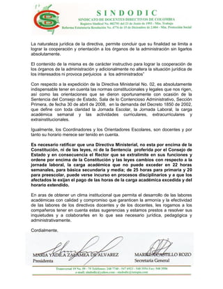 La naturaleza jurídica de la directiva, permite concluir que su finalidad se limita a
lograr la cooperación y orientación a los órganos de la administración sin ligarlos
absolutamente.

El contenido de la misma es de carácter instructivo para lograr la cooperación de
los órganos de la administración y adicionalmente no altera la situación jurídica de
los interesados ni provoca perjuicios a los administrados”

Con respecto a la expedición de la Directiva Ministerial No. 02, es absolutamente
indispensable tener en cuenta las normas constitucionales y legales que nos rigen,
así como las orientaciones que se dieron oportunamente con ocasión de la
Sentencia del Consejo de Estado, Sala de lo Contencioso Administrativo, Sección
Primera, de fecha 30 de abril de 2008, en la demanda del Decreto 1850 de 2002,
que define con toda claridad la Jornada Escolar, la Jornada Laboral, la carga
académica semanal y las actividades curriculares, extracurriculares y
extrainstitucionales.

Igualmente, los Coordinadores y los Orientadores Escolares, son docentes y por
tanto su horario merece ser tenido en cuenta.

Es necesario ratificar que una Directiva Ministerial, no esta por encima de la
Constitución, ni de las leyes, ni de la Sentencia proferida por el Consejo de
Estado y en consecuencia el Rector que se extralimite en sus funciones y
ordene por encima de la Constitución y las leyes cambios con respecto a la
jornada laboral, la carga académica que no puede exceder en 22 horas
semanales, para básica secundaria y media; de 25 horas para primaria y 20
para preescolar, puede verse incurso en procesos disciplinarios y a que los
afectados le exijan el pago de las horas de la carga académica excedida y del
horario extendido.

En aras de obtener un clima institucional que permita el desarrollo de las labores
académicas con calidad y compromiso que garanticen la armonía y la efectividad
de las labores de los directivos docentes y de los docentes, les rogamos a los
compañeros tener en cuenta estas sugerencias y estamos prestos a resolver sus
inquietudes y a colaborarles en lo que sea necesario jurídica, pedagógica y
administrativamente.

Cordialmente,
 