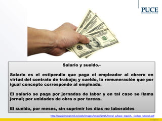Salario y sueldo.-
Salario es el estipendio que paga el empleador al obrero en
virtud del contrato de trabajo; y sueldo, la remuneración que por
igual concepto corresponde al empleado.
El salario se paga por jornadas de labor y en tal caso se llama
jornal; por unidades de obra o por tareas.
El sueldo, por meses, sin suprimir los días no laborables
http://www.inocar.mil.ec/web/images/lotaip/2015/literal_a/base_legal/A._Codigo_laboral.pdf
 