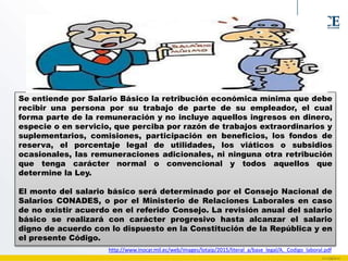 Se entiende por Salario Básico la retribución económica mínima que debe
recibir una persona por su trabajo de parte de su empleador, el cual
forma parte de la remuneración y no incluye aquellos ingresos en dinero,
especie o en servicio, que perciba por razón de trabajos extraordinarios y
suplementarios, comisiones, participación en beneficios, los fondos de
reserva, el porcentaje legal de utilidades, los viáticos o subsidios
ocasionales, las remuneraciones adicionales, ni ninguna otra retribución
que tenga carácter normal o convencional y todos aquellos que
determine la Ley.
El monto del salario básico será determinado por el Consejo Nacional de
Salarios CONADES, o por el Ministerio de Relaciones Laborales en caso
de no existir acuerdo en el referido Consejo. La revisión anual del salario
básico se realizará con carácter progresivo hasta alcanzar el salario
digno de acuerdo con lo dispuesto en la Constitución de la República y en
el presente Código.
http://www.inocar.mil.ec/web/images/lotaip/2015/literal_a/base_legal/A._Codigo_laboral.pdf
 