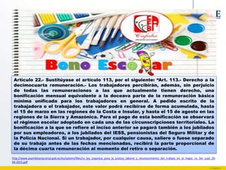 Artículo 22.- Sustitúyase el artículo 113, por el siguiente: “Art. 113.- Derecho a la
decimocuarta remuneración.- Los trabajadores percibirán, además, sin perjuicio
de todas las remuneraciones a las que actualmente tienen derecho, una
bonificación mensual equivalente a la doceava parte de la remuneración básica
mínima unificada para los trabajadores en general. A pedido escrito de la
trabajadora o el trabajador, este valor podrá recibirse de forma acumulada, hasta
el 15 de marzo en las regiones de la Costa e Insular, y hasta el 15 de agosto en las
regiones de la Sierra y Amazónica. Para el pago de esta bonificación se observará
el régimen escolar adoptado en cada una de las circunscripciones territoriales. La
bonificación a la que se refiere el inciso anterior se pagará también a los jubilados
por sus empleadores, a los jubilados del IESS, pensionistas del Seguro Militar y de
la Policía Nacional. Si un trabajador, por cualquier causa, saliere o fuese separado
de su trabajo antes de las fechas mencionadas, recibirá la parte proporcional de
la décima cuarta remuneración al momento del retiro o separación.
http://www.asambleanacional.gob.ec/es/system/files/ro_ley_organica_para_la_justicia_laboral_y_reconocimiento_del_trabajo_en_el_hogar_ro_3er_supl_20-
04-2015.pdf
 