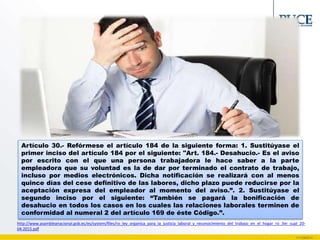 Artículo 30.- Refórmese el artículo 184 de la siguiente forma: 1. Sustitúyase el
primer inciso del artículo 184 por el siguiente: "Art. 184.- Desahucio.- Es el aviso
por escrito con el que una persona trabajadora le hace saber a la parte
empleadora que su voluntad es la de dar por terminado el contrato de trabajo,
incluso por medios electrónicos. Dicha notificación se realizará con al menos
quince días del cese definitivo de las labores, dicho plazo puede reducirse por la
aceptación expresa del empleador al momento del aviso.”. 2. Sustitúyase el
segundo inciso por el siguiente: “También se pagará la bonificación de
desahucio en todos los casos en los cuales las relaciones laborales terminen de
conformidad al numeral 2 del artículo 169 de éste Código.”.
http://www.asambleanacional.gob.ec/es/system/files/ro_ley_organica_para_la_justicia_laboral_y_reconocimiento_del_trabajo_en_el_hogar_ro_3er_supl_20-
04-2015.pdf
 