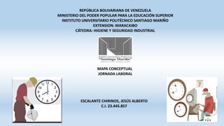 REPÚBLICA BOLIVARIANA DE VENEZUELA
MINISTERIO DEL PODER POPULAR PARA LA EDUCACIÓN SUPERIOR
INSTITUTO UNIVERSITARIO POLITÉCNICO SANTIAGO MARIÑO
EXTENSION: MARACAIBO
CÁTEDRA: HIGIENE Y SEGURIDAD INDUSTRIAL
MAPA CONCEPTUAL
JORNADA LABORAL
ESCALANTE CHIRINOS, JESÚS ALBERTO
C.I. 23.445.857
 