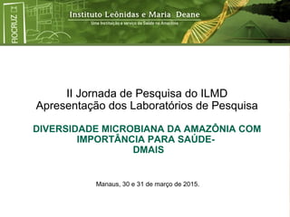 II Jornada de Pesquisa do ILMD
Apresentação dos Laboratórios de Pesquisa
DIVERSIDADE MICROBIANA DA AMAZÔNIA COM
IMPORTÂNCIA PARA SAÚDE-
DMAIS
Manaus, 30 e 31 de março de 2015.
 