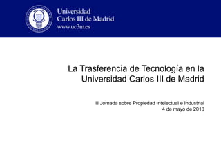 La Trasferencia de Tecnología en la Universidad Carlos III de Madrid III Jornada sobre Propiedad Intelectual e Industrial   4 de mayo de 2010 