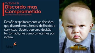 Desaﬁe respeitosamente as decisões
que discordamos. Somos obstinados e
convictos. Depois que uma decisão
for tomada, nos comprometemos por
inteiro.
Valores &
Discordo mas
ComprometidoReconhecimento Cliente Satisfeito
 