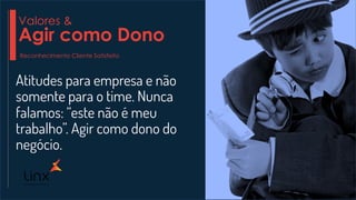 Atitudes para empresa e não
somente para o time. Nunca
falamos: “este não é meu
trabalho”. Agir como dono do
negócio.
Valores &
Agir como Dono
Reconhecimento Cliente Satisfeito
 