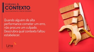 Quando alguém de alta
performance cometer um erro,
não procure um culpado.
Descrubra qual contexto faltou
estabelecer.
Valores &
CONTEXTOReconhecimento Cliente Satisfeito
 