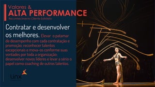 Contratar e desenvolver
os melhores. Elevar o patamar
de desempenho com cada contratação e
promoção; reconhecer talentos
excepcionais e mova-os conforme suas
vontades por toda a organização;
desenvolver novos líderes e levar a sério o
papel como coaching de outros talentos.
Reconhecimento Cliente Satisfeito
Valores &
ALTA PERFORMANCE
 