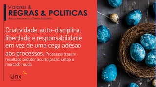 Criatividade, auto-disciplina,
liberdade e responsabilidade
em vez de uma cega adesão
aos processos. Processos trazem
resultado sedutor a curto prazo. Então o
mercado muda.
Valores &
REGRAS & POLITICASReconhecimento Cliente Satisfeito
 