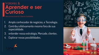 1. Amplo conhecedor de negócios, e Tecnologia.
2. Contribui efetivamente mesmo fora de sua
especialidade.
3. entender nossa estratégia, Mercado, clientes .
4. Explorar novas possibilidades.
Valores &
Aprender e ser
Curioso
Reconhecimento Cliente Satisfeito
 