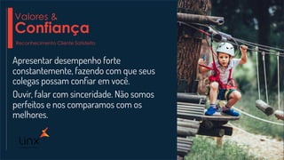 Apresentar desempenho forte
constantemente, fazendo com que seus
colegas possam conﬁar em você.
Ouvir, falar com sinceridade. Não somos
perfeitos e nos comparamos com os
melhores.
Valores &
Confiança
Reconhecimento Cliente Satisfeito
 