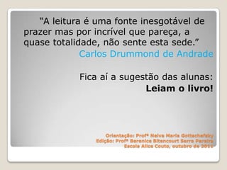 “A leitura é uma fonte inesgotável de
prazer mas por incrível que pareça, a
quase totalidade, não sente esta sede.”
             Carlos Drummond de Andrade

           Fica aí a sugestão das alunas:
                          Leiam o livro!




                   Orientação: Profª Neiva Maria Gottschefsky
               Edição: Profª Berenice Bitencourt Serra Pereira
                          Escola Alice Couto, outubro de 2011
 